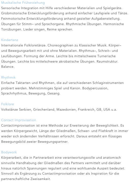 Musikalische Früherziehung
Sensorische Integration mit Hilfe verschiedener Materialien und Spielgeräte. Grobmotorische Entwicklungsförderung anhand einfacher Laufspiele und Tänze. Feinmotorische Entwicklungsförderung anhand gezielter Aufgabenstellung. Übungen für Stimm– und Sprachorgane. Rhythmische Übungen. Harmonische Tonübungen. Lieder singen, Reime sprechen.

Kindertanz
Internationale Folkloretänze. Choreographien zu Klassischer Musik. Körper– und Bewegungsarbeit mit und ohne Materialien. Rhythmus–, Schreit– und Laufübungen. Formung der Arme. Leichte bis mittelschwere Turnerische Übungen. Leichte bis mittelschwere akrobatische Übungen. Raumstruktur. Balance.

Rhythmik
Einfache Taktarten und Rhythmen, die auf verschiedenen Schlaginstrumenten probiert werden. Mehrstimmiges Spiel und Kanon. Bodypercussion, Sprachrhythmus, Bewegung, Gesang.

Folklore
Volkstänze Serbien, Griechenland, Mazedonien, Frankreich, GB, USA u.a.

Contact Improvisation
Contactimprovisation ist eine Methode zur Erweiterung der Beweglichkeit. Es werden Körpergewicht, Länge der Gliedmaßen, Schwer- und Fliehkraft in immer wieder sich ändernden Verhältnissen erforscht. Daraus entsteht ein flüssiges Bewegungsbild zweier Bewegungspartner.

Bodywork
Körperarbeit, die in Partnerarbeit eine verantwortungsvolle und anatomisch sinnvolle Handhabung der Gliedmaßen des Partners vermittelt und darüber hinaus natürlich Spannungen reguliert und eine wohltuende Auszeit bedeutet. Sinnvoll als Ergänzung zu Contactimprovisation oder als Inspiration für die partnerschaftliche Zweisamkeit.