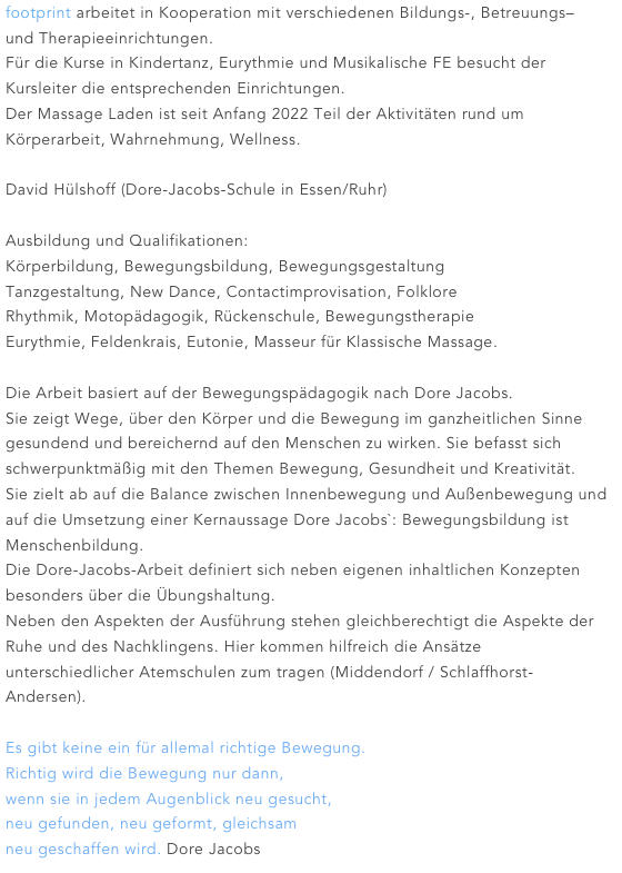 footprint arbeitet in Kooperation mit verschiedenen Bildungs-, Betreuungs– und Therapieeinrichtungen.
Für die Kurse in Kindertanz, Eurythmie und Musikalische FE besucht der Kursleiter die entsprechenden Einrichtungen.
Der Massage Laden ist seit Anfang 2022 Teil der Aktivitäten rund um Körperarbeit, Wahrnehmung, Wellness. 

David Hülshoff (Dore-Jacobs-Schule in Essen/Ruhr)

Ausbildung und Qualifikationen:
Körperbildung, Bewegungsbildung, Bewegungsgestaltung
Tanzgestaltung, New Dance, Contactimprovisation, Folklore
Rhythmik, Motopädagogik, Rückenschule, Bewegungstherapie
Eurythmie, Feldenkrais, Eutonie, Masseur für Klassische Massage.

Die Arbeit basiert auf der Bewegungspädagogik nach Dore Jacobs.
Sie zeigt Wege, über den Körper und die Bewegung im ganzheitlichen Sinne gesundend und bereichernd auf den Menschen zu wirken. Sie befasst sich schwerpunktmäßig mit den Themen Bewegung, Gesundheit und Kreativität.
Sie zielt ab auf die Balance zwischen Innenbewegung und Außenbewegung und auf die Umsetzung einer Kernaussage Dore Jacobs`: Bewegungsbildung ist Menschenbildung.
Die Dore-Jacobs-Arbeit definiert sich neben eigenen inhaltlichen Konzepten besonders über die Übungshaltung.
Neben den Aspekten der Ausführung stehen gleichberechtigt die Aspekte der Ruhe und des Nachklingens. Hier kommen hilfreich die Ansätze unterschiedlicher Atemschulen zum tragen (Middendorf / Schlaffhorst- Andersen).

Es gibt keine ein für allemal richtige Bewegung.
Richtig wird die Bewegung nur dann, 
wenn sie in jedem Augenblick neu gesucht,
neu gefunden, neu geformt, gleichsam
neu geschaffen wird. Dore Jacobs